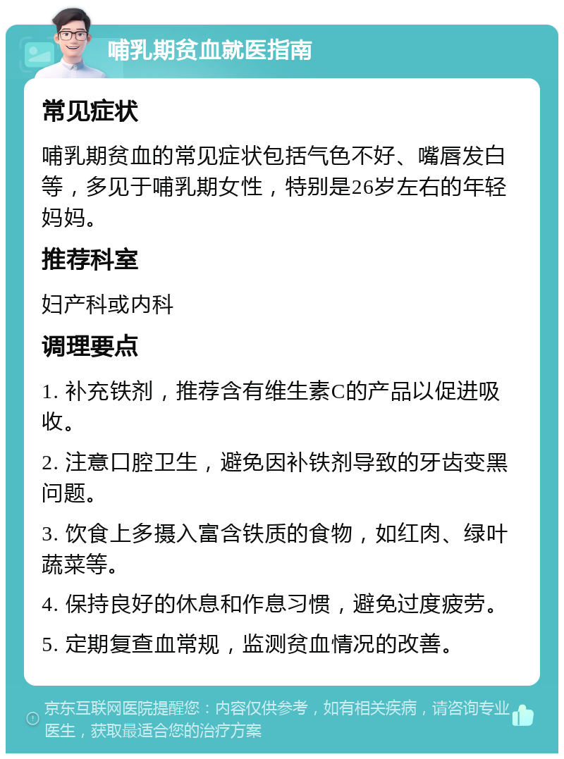 哺乳期贫血就医指南 常见症状 哺乳期贫血的常见症状包括气色不好、嘴唇发白等，多见于哺乳期女性，特别是26岁左右的年轻妈妈。 推荐科室 妇产科或内科 调理要点 1. 补充铁剂，推荐含有维生素C的产品以促进吸收。 2. 注意口腔卫生，避免因补铁剂导致的牙齿变黑问题。 3. 饮食上多摄入富含铁质的食物，如红肉、绿叶蔬菜等。 4. 保持良好的休息和作息习惯，避免过度疲劳。 5. 定期复查血常规，监测贫血情况的改善。