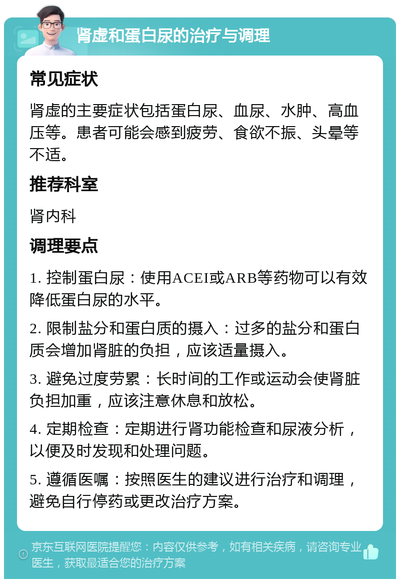 肾虚和蛋白尿的治疗与调理 常见症状 肾虚的主要症状包括蛋白尿、血尿、水肿、高血压等。患者可能会感到疲劳、食欲不振、头晕等不适。 推荐科室 肾内科 调理要点 1. 控制蛋白尿：使用ACEI或ARB等药物可以有效降低蛋白尿的水平。 2. 限制盐分和蛋白质的摄入：过多的盐分和蛋白质会增加肾脏的负担，应该适量摄入。 3. 避免过度劳累：长时间的工作或运动会使肾脏负担加重，应该注意休息和放松。 4. 定期检查：定期进行肾功能检查和尿液分析，以便及时发现和处理问题。 5. 遵循医嘱：按照医生的建议进行治疗和调理，避免自行停药或更改治疗方案。