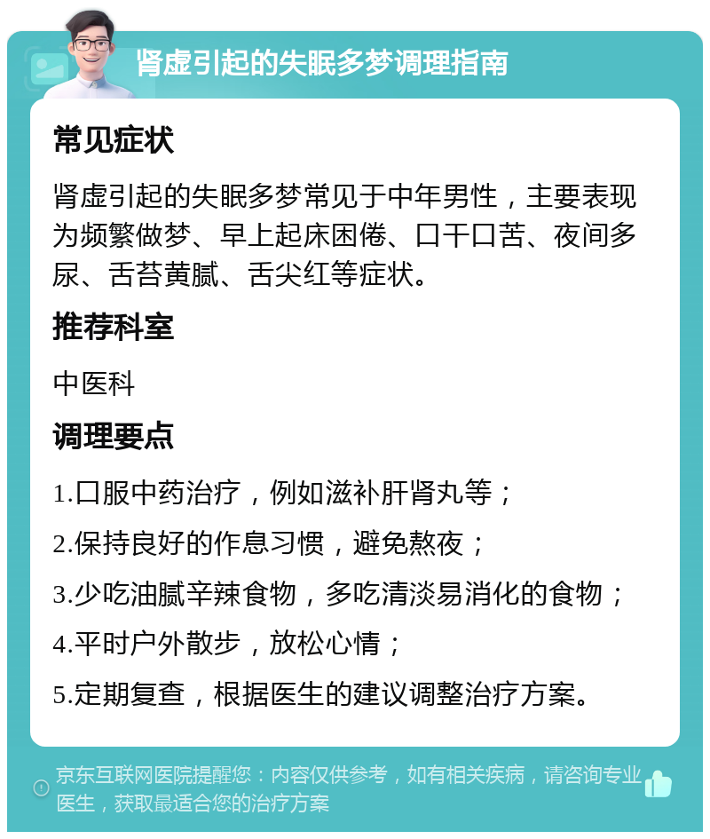 肾虚引起的失眠多梦调理指南 常见症状 肾虚引起的失眠多梦常见于中年男性，主要表现为频繁做梦、早上起床困倦、口干口苦、夜间多尿、舌苔黄腻、舌尖红等症状。 推荐科室 中医科 调理要点 1.口服中药治疗，例如滋补肝肾丸等； 2.保持良好的作息习惯，避免熬夜； 3.少吃油腻辛辣食物，多吃清淡易消化的食物； 4.平时户外散步，放松心情； 5.定期复查，根据医生的建议调整治疗方案。