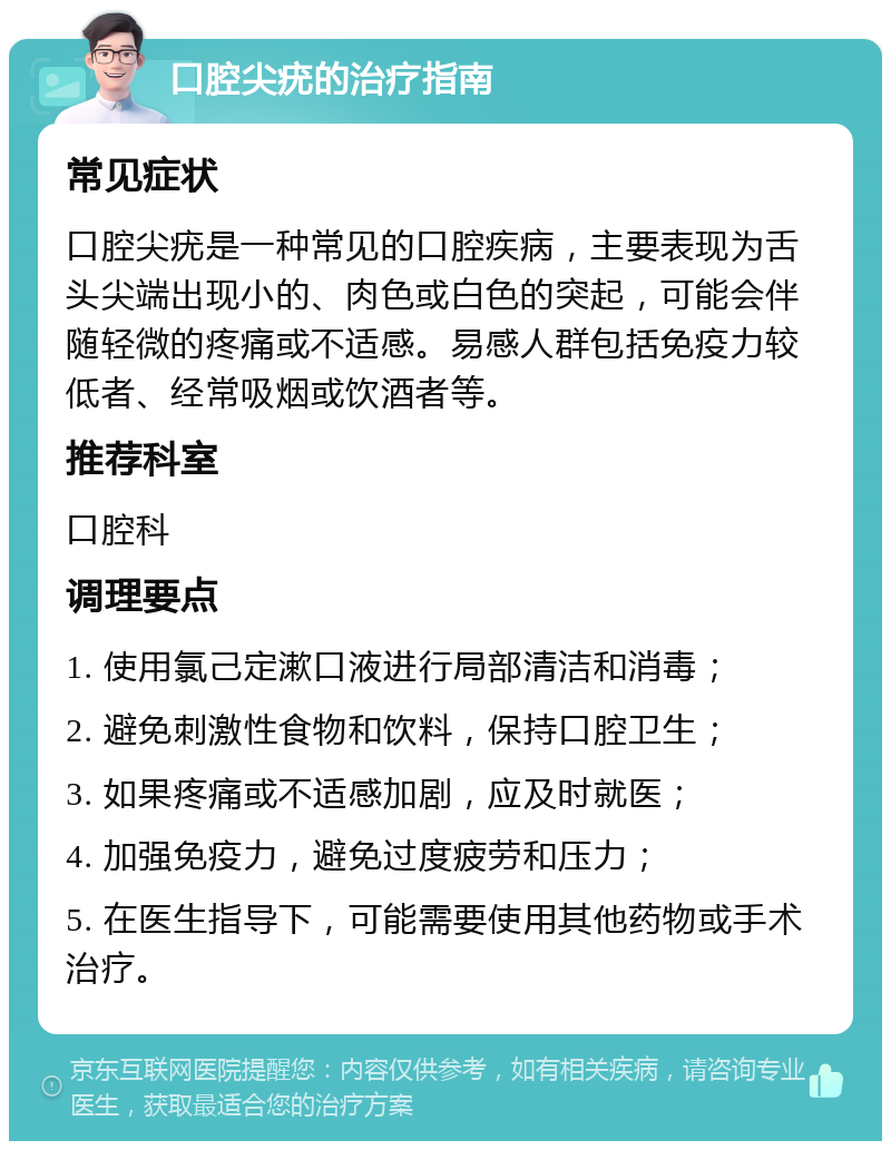 口腔尖疣的治疗指南 常见症状 口腔尖疣是一种常见的口腔疾病，主要表现为舌头尖端出现小的、肉色或白色的突起，可能会伴随轻微的疼痛或不适感。易感人群包括免疫力较低者、经常吸烟或饮酒者等。 推荐科室 口腔科 调理要点 1. 使用氯己定漱口液进行局部清洁和消毒； 2. 避免刺激性食物和饮料，保持口腔卫生； 3. 如果疼痛或不适感加剧，应及时就医； 4. 加强免疫力，避免过度疲劳和压力； 5. 在医生指导下，可能需要使用其他药物或手术治疗。