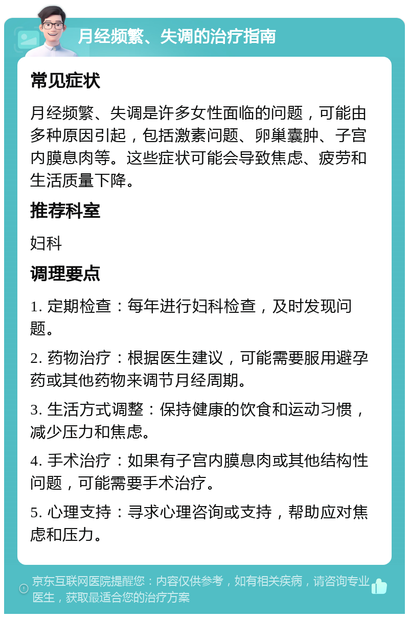 月经频繁、失调的治疗指南 常见症状 月经频繁、失调是许多女性面临的问题，可能由多种原因引起，包括激素问题、卵巢囊肿、子宫内膜息肉等。这些症状可能会导致焦虑、疲劳和生活质量下降。 推荐科室 妇科 调理要点 1. 定期检查：每年进行妇科检查，及时发现问题。 2. 药物治疗：根据医生建议，可能需要服用避孕药或其他药物来调节月经周期。 3. 生活方式调整：保持健康的饮食和运动习惯，减少压力和焦虑。 4. 手术治疗：如果有子宫内膜息肉或其他结构性问题，可能需要手术治疗。 5. 心理支持：寻求心理咨询或支持，帮助应对焦虑和压力。