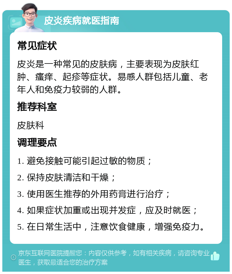 皮炎疾病就医指南 常见症状 皮炎是一种常见的皮肤病，主要表现为皮肤红肿、瘙痒、起疹等症状。易感人群包括儿童、老年人和免疫力较弱的人群。 推荐科室 皮肤科 调理要点 1. 避免接触可能引起过敏的物质； 2. 保持皮肤清洁和干燥； 3. 使用医生推荐的外用药膏进行治疗； 4. 如果症状加重或出现并发症，应及时就医； 5. 在日常生活中，注意饮食健康，增强免疫力。