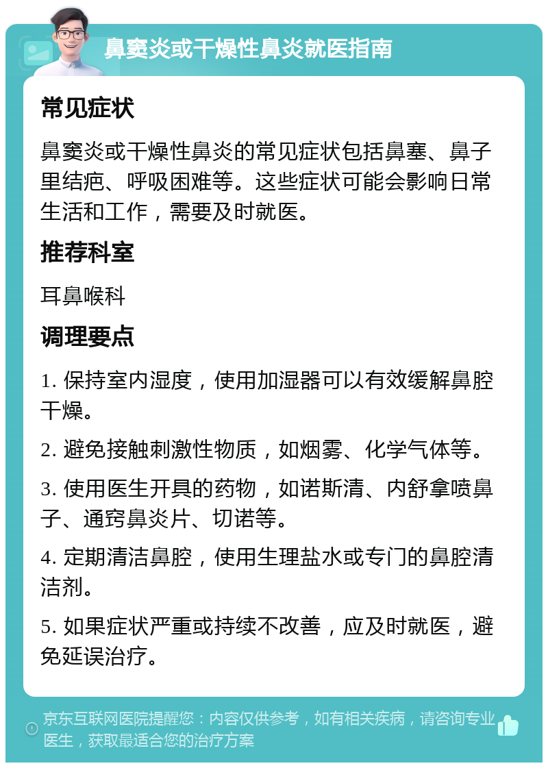 鼻窦炎或干燥性鼻炎就医指南 常见症状 鼻窦炎或干燥性鼻炎的常见症状包括鼻塞、鼻子里结疤、呼吸困难等。这些症状可能会影响日常生活和工作，需要及时就医。 推荐科室 耳鼻喉科 调理要点 1. 保持室内湿度，使用加湿器可以有效缓解鼻腔干燥。 2. 避免接触刺激性物质，如烟雾、化学气体等。 3. 使用医生开具的药物，如诺斯清、内舒拿喷鼻子、通窍鼻炎片、切诺等。 4. 定期清洁鼻腔，使用生理盐水或专门的鼻腔清洁剂。 5. 如果症状严重或持续不改善，应及时就医，避免延误治疗。