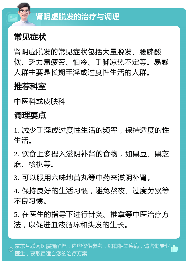 肾阴虚脱发的治疗与调理 常见症状 肾阴虚脱发的常见症状包括大量脱发、腰膝酸软、乏力易疲劳、怕冷、手脚凉热不定等。易感人群主要是长期手淫或过度性生活的人群。 推荐科室 中医科或皮肤科 调理要点 1. 减少手淫或过度性生活的频率，保持适度的性生活。 2. 饮食上多摄入滋阴补肾的食物，如黑豆、黑芝麻、核桃等。 3. 可以服用六味地黄丸等中药来滋阴补肾。 4. 保持良好的生活习惯，避免熬夜、过度劳累等不良习惯。 5. 在医生的指导下进行针灸、推拿等中医治疗方法，以促进血液循环和头发的生长。