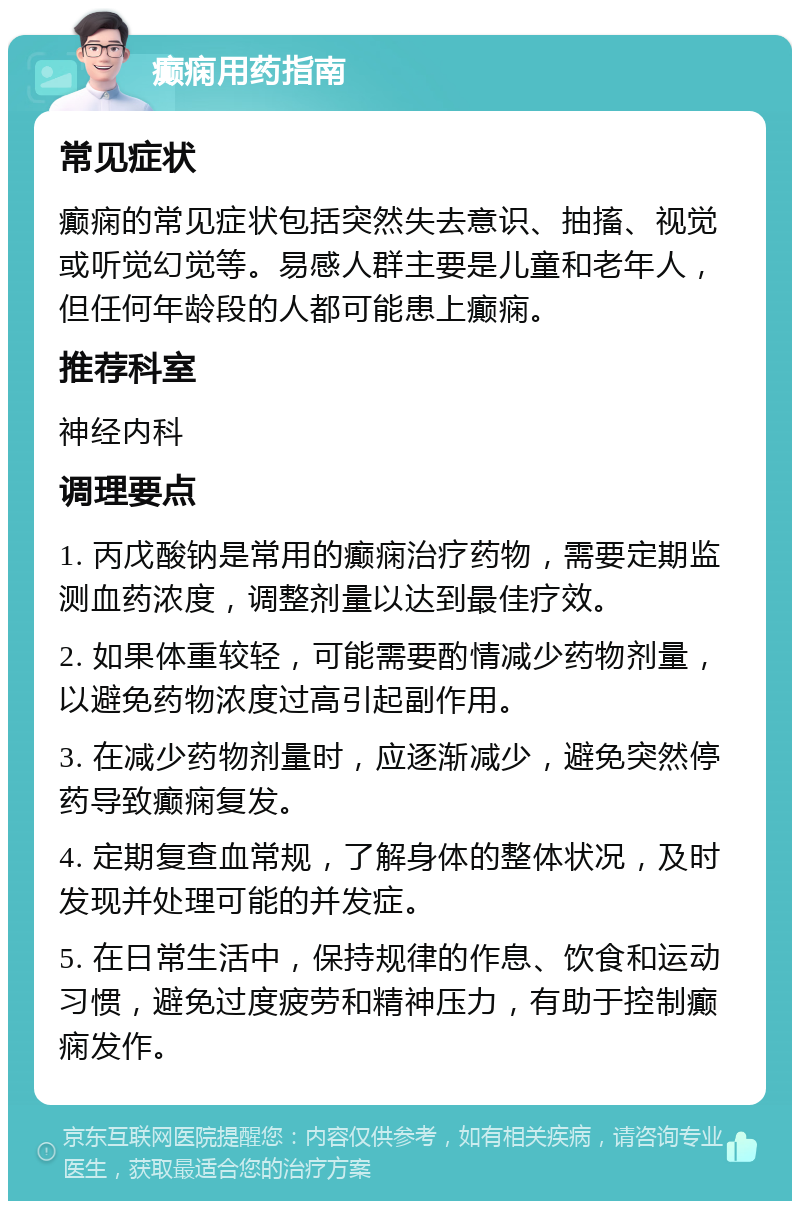 癫痫用药指南 常见症状 癫痫的常见症状包括突然失去意识、抽搐、视觉或听觉幻觉等。易感人群主要是儿童和老年人，但任何年龄段的人都可能患上癫痫。 推荐科室 神经内科 调理要点 1. 丙戊酸钠是常用的癫痫治疗药物，需要定期监测血药浓度，调整剂量以达到最佳疗效。 2. 如果体重较轻，可能需要酌情减少药物剂量，以避免药物浓度过高引起副作用。 3. 在减少药物剂量时，应逐渐减少，避免突然停药导致癫痫复发。 4. 定期复查血常规，了解身体的整体状况，及时发现并处理可能的并发症。 5. 在日常生活中，保持规律的作息、饮食和运动习惯，避免过度疲劳和精神压力，有助于控制癫痫发作。