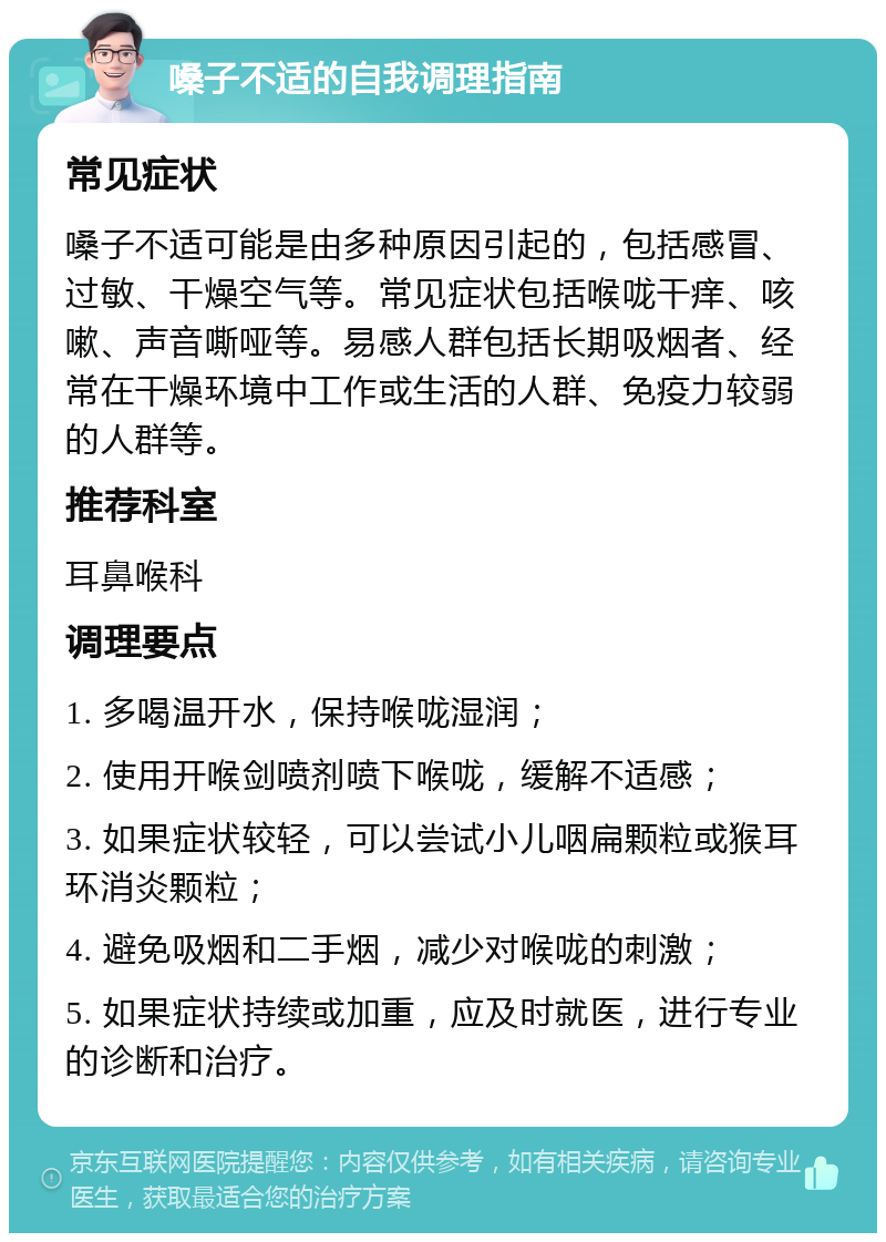 嗓子不适的自我调理指南 常见症状 嗓子不适可能是由多种原因引起的，包括感冒、过敏、干燥空气等。常见症状包括喉咙干痒、咳嗽、声音嘶哑等。易感人群包括长期吸烟者、经常在干燥环境中工作或生活的人群、免疫力较弱的人群等。 推荐科室 耳鼻喉科 调理要点 1. 多喝温开水，保持喉咙湿润； 2. 使用开喉剑喷剂喷下喉咙，缓解不适感； 3. 如果症状较轻，可以尝试小儿咽扁颗粒或猴耳环消炎颗粒； 4. 避免吸烟和二手烟，减少对喉咙的刺激； 5. 如果症状持续或加重，应及时就医，进行专业的诊断和治疗。