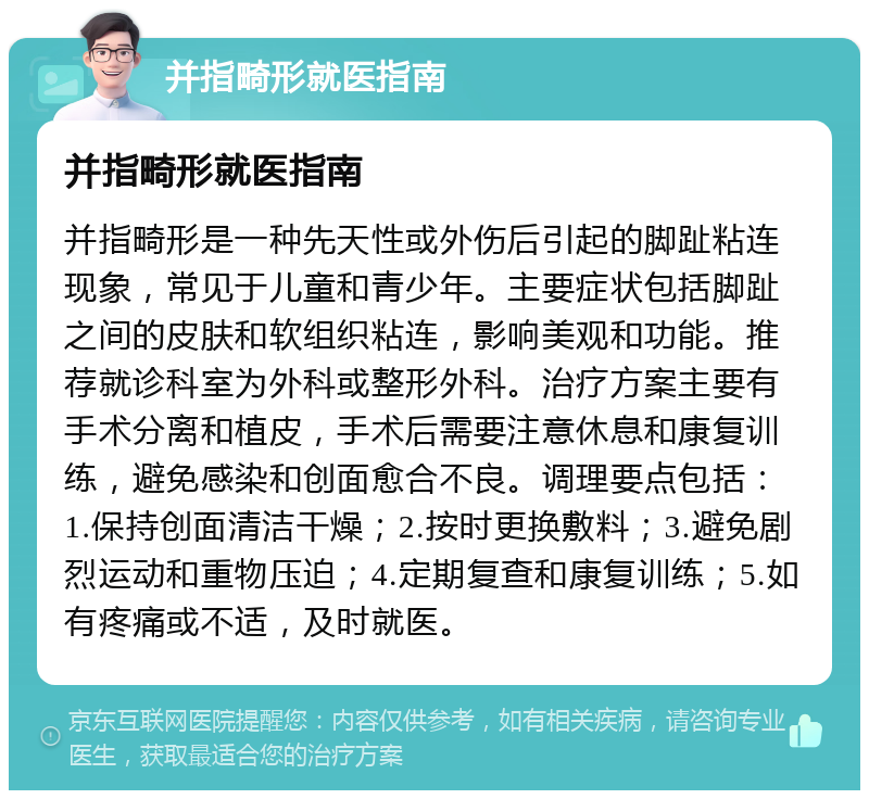 并指畸形就医指南 并指畸形就医指南 并指畸形是一种先天性或外伤后引起的脚趾粘连现象，常见于儿童和青少年。主要症状包括脚趾之间的皮肤和软组织粘连，影响美观和功能。推荐就诊科室为外科或整形外科。治疗方案主要有手术分离和植皮，手术后需要注意休息和康复训练，避免感染和创面愈合不良。调理要点包括：1.保持创面清洁干燥；2.按时更换敷料；3.避免剧烈运动和重物压迫；4.定期复查和康复训练；5.如有疼痛或不适，及时就医。