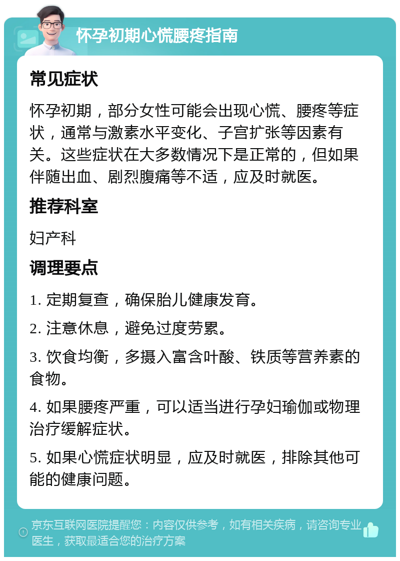 怀孕初期心慌腰疼指南 常见症状 怀孕初期，部分女性可能会出现心慌、腰疼等症状，通常与激素水平变化、子宫扩张等因素有关。这些症状在大多数情况下是正常的，但如果伴随出血、剧烈腹痛等不适，应及时就医。 推荐科室 妇产科 调理要点 1. 定期复查，确保胎儿健康发育。 2. 注意休息，避免过度劳累。 3. 饮食均衡，多摄入富含叶酸、铁质等营养素的食物。 4. 如果腰疼严重，可以适当进行孕妇瑜伽或物理治疗缓解症状。 5. 如果心慌症状明显，应及时就医，排除其他可能的健康问题。