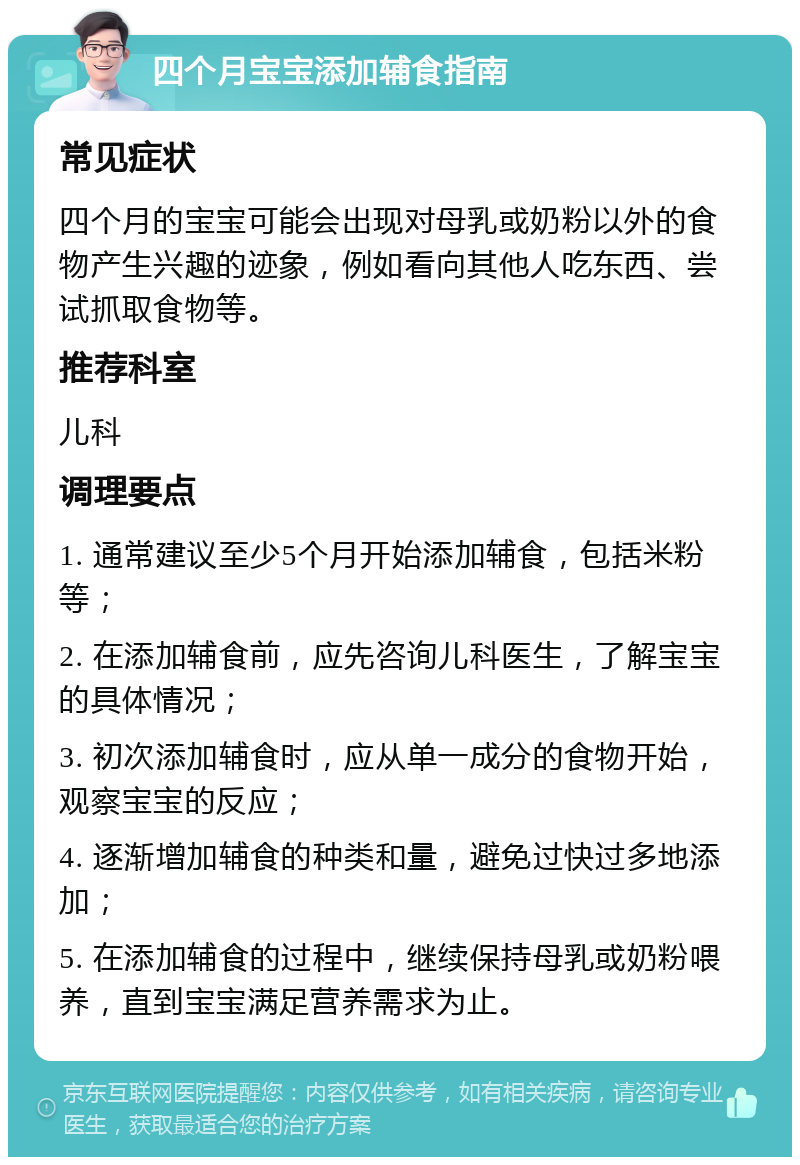 四个月宝宝添加辅食指南 常见症状 四个月的宝宝可能会出现对母乳或奶粉以外的食物产生兴趣的迹象，例如看向其他人吃东西、尝试抓取食物等。 推荐科室 儿科 调理要点 1. 通常建议至少5个月开始添加辅食，包括米粉等； 2. 在添加辅食前，应先咨询儿科医生，了解宝宝的具体情况； 3. 初次添加辅食时，应从单一成分的食物开始，观察宝宝的反应； 4. 逐渐增加辅食的种类和量，避免过快过多地添加； 5. 在添加辅食的过程中，继续保持母乳或奶粉喂养，直到宝宝满足营养需求为止。