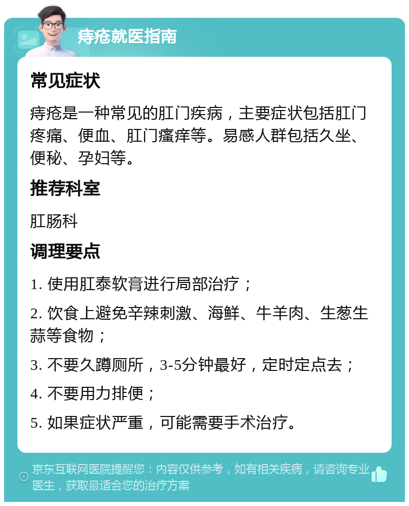 痔疮就医指南 常见症状 痔疮是一种常见的肛门疾病，主要症状包括肛门疼痛、便血、肛门瘙痒等。易感人群包括久坐、便秘、孕妇等。 推荐科室 肛肠科 调理要点 1. 使用肛泰软膏进行局部治疗； 2. 饮食上避免辛辣刺激、海鲜、牛羊肉、生葱生蒜等食物； 3. 不要久蹲厕所，3-5分钟最好，定时定点去； 4. 不要用力排便； 5. 如果症状严重，可能需要手术治疗。