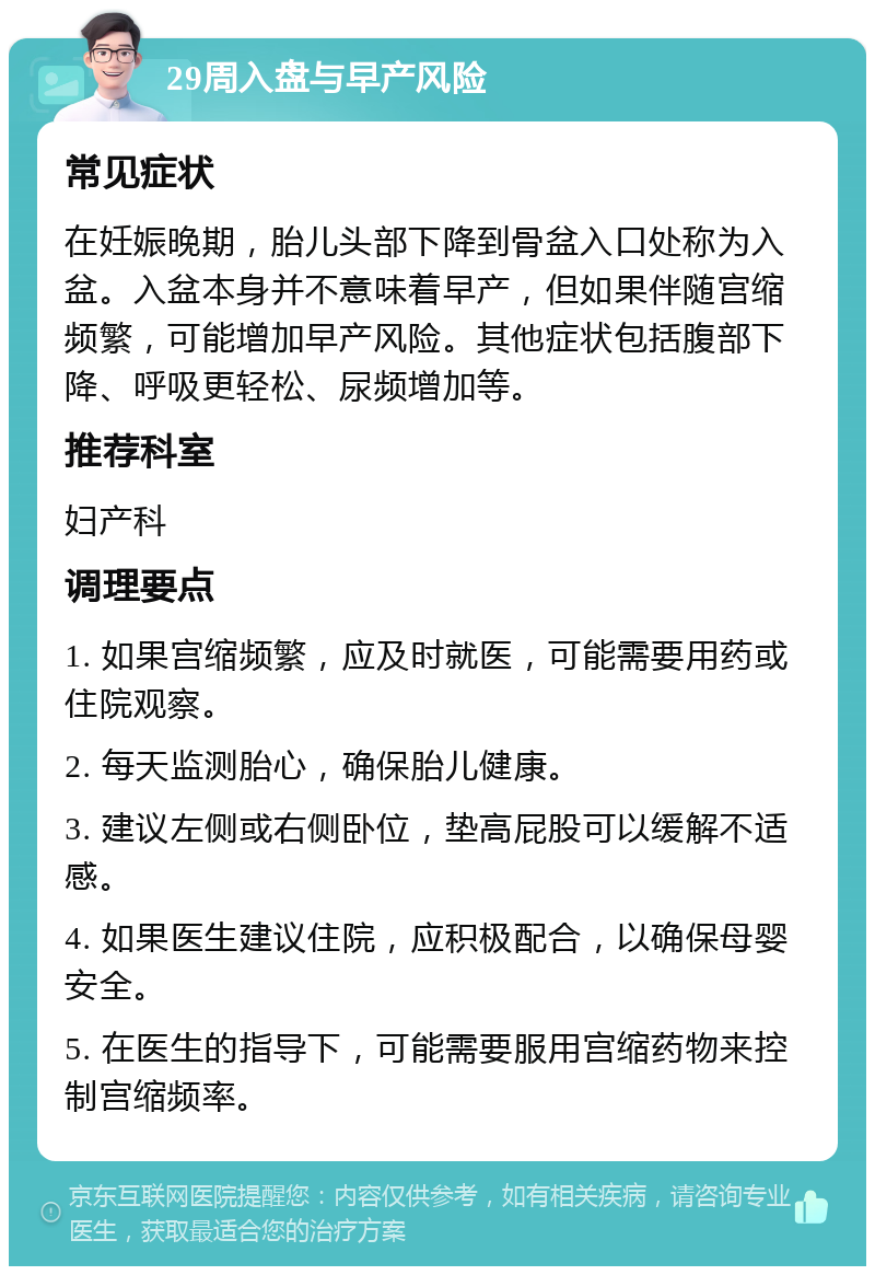 29周入盘与早产风险 常见症状 在妊娠晚期，胎儿头部下降到骨盆入口处称为入盆。入盆本身并不意味着早产，但如果伴随宫缩频繁，可能增加早产风险。其他症状包括腹部下降、呼吸更轻松、尿频增加等。 推荐科室 妇产科 调理要点 1. 如果宫缩频繁，应及时就医，可能需要用药或住院观察。 2. 每天监测胎心，确保胎儿健康。 3. 建议左侧或右侧卧位，垫高屁股可以缓解不适感。 4. 如果医生建议住院，应积极配合，以确保母婴安全。 5. 在医生的指导下，可能需要服用宫缩药物来控制宫缩频率。