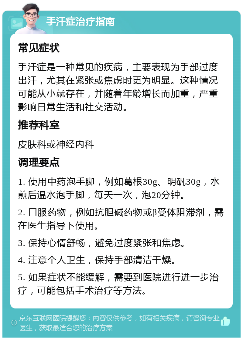 手汗症治疗指南 常见症状 手汗症是一种常见的疾病，主要表现为手部过度出汗，尤其在紧张或焦虑时更为明显。这种情况可能从小就存在，并随着年龄增长而加重，严重影响日常生活和社交活动。 推荐科室 皮肤科或神经内科 调理要点 1. 使用中药泡手脚，例如葛根30g、明矾30g，水煎后温水泡手脚，每天一次，泡20分钟。 2. 口服药物，例如抗胆碱药物或β受体阻滞剂，需在医生指导下使用。 3. 保持心情舒畅，避免过度紧张和焦虑。 4. 注意个人卫生，保持手部清洁干燥。 5. 如果症状不能缓解，需要到医院进行进一步治疗，可能包括手术治疗等方法。