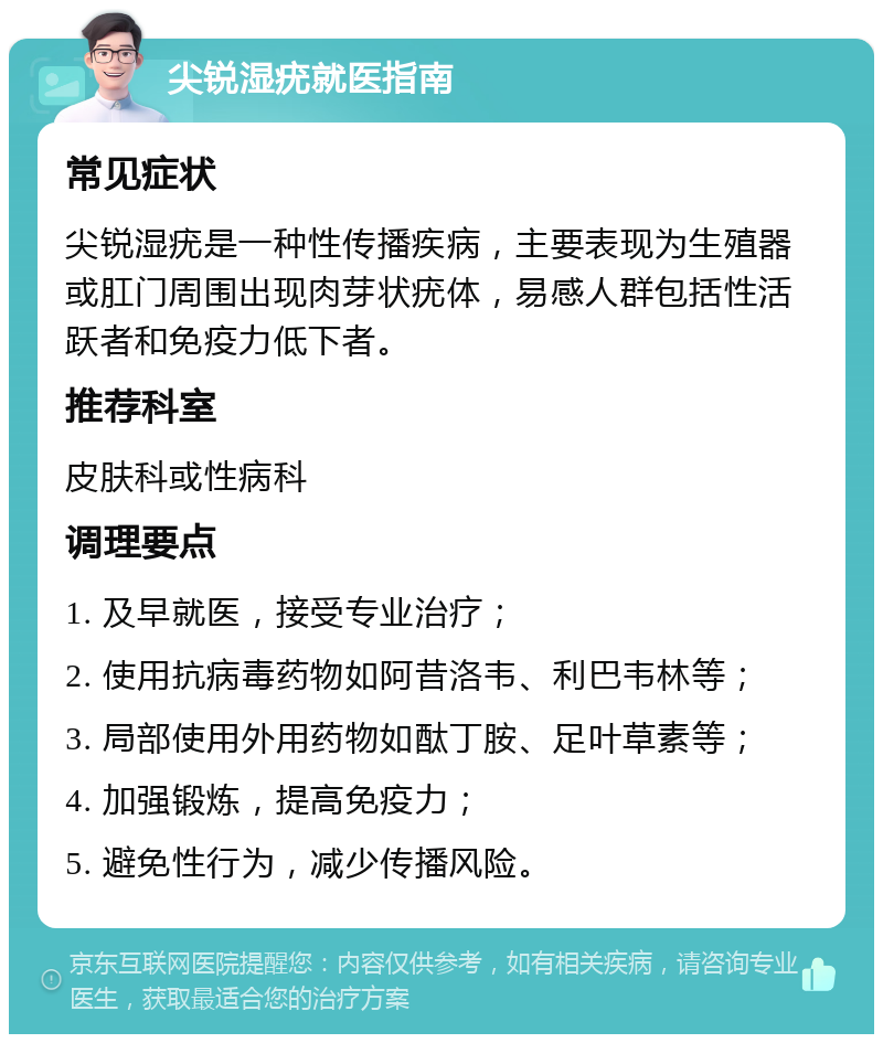 尖锐湿疣就医指南 常见症状 尖锐湿疣是一种性传播疾病，主要表现为生殖器或肛门周围出现肉芽状疣体，易感人群包括性活跃者和免疫力低下者。 推荐科室 皮肤科或性病科 调理要点 1. 及早就医，接受专业治疗； 2. 使用抗病毒药物如阿昔洛韦、利巴韦林等； 3. 局部使用外用药物如酞丁胺、足叶草素等； 4. 加强锻炼，提高免疫力； 5. 避免性行为，减少传播风险。