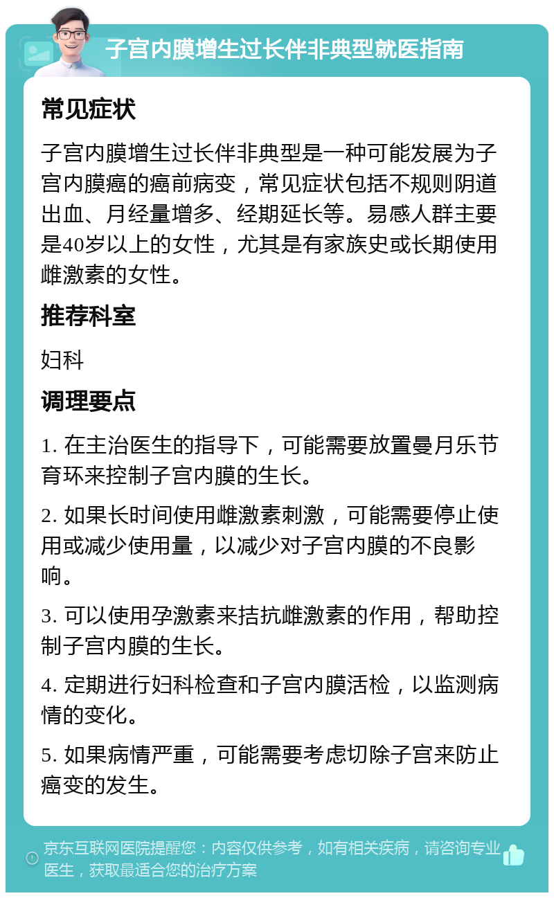 子宫内膜增生过长伴非典型就医指南 常见症状 子宫内膜增生过长伴非典型是一种可能发展为子宫内膜癌的癌前病变，常见症状包括不规则阴道出血、月经量增多、经期延长等。易感人群主要是40岁以上的女性，尤其是有家族史或长期使用雌激素的女性。 推荐科室 妇科 调理要点 1. 在主治医生的指导下，可能需要放置曼月乐节育环来控制子宫内膜的生长。 2. 如果长时间使用雌激素刺激，可能需要停止使用或减少使用量，以减少对子宫内膜的不良影响。 3. 可以使用孕激素来拮抗雌激素的作用，帮助控制子宫内膜的生长。 4. 定期进行妇科检查和子宫内膜活检，以监测病情的变化。 5. 如果病情严重，可能需要考虑切除子宫来防止癌变的发生。