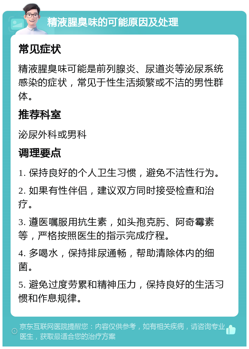 精液腥臭味的可能原因及处理 常见症状 精液腥臭味可能是前列腺炎、尿道炎等泌尿系统感染的症状，常见于性生活频繁或不洁的男性群体。 推荐科室 泌尿外科或男科 调理要点 1. 保持良好的个人卫生习惯，避免不洁性行为。 2. 如果有性伴侣，建议双方同时接受检查和治疗。 3. 遵医嘱服用抗生素，如头孢克肟、阿奇霉素等，严格按照医生的指示完成疗程。 4. 多喝水，保持排尿通畅，帮助清除体内的细菌。 5. 避免过度劳累和精神压力，保持良好的生活习惯和作息规律。