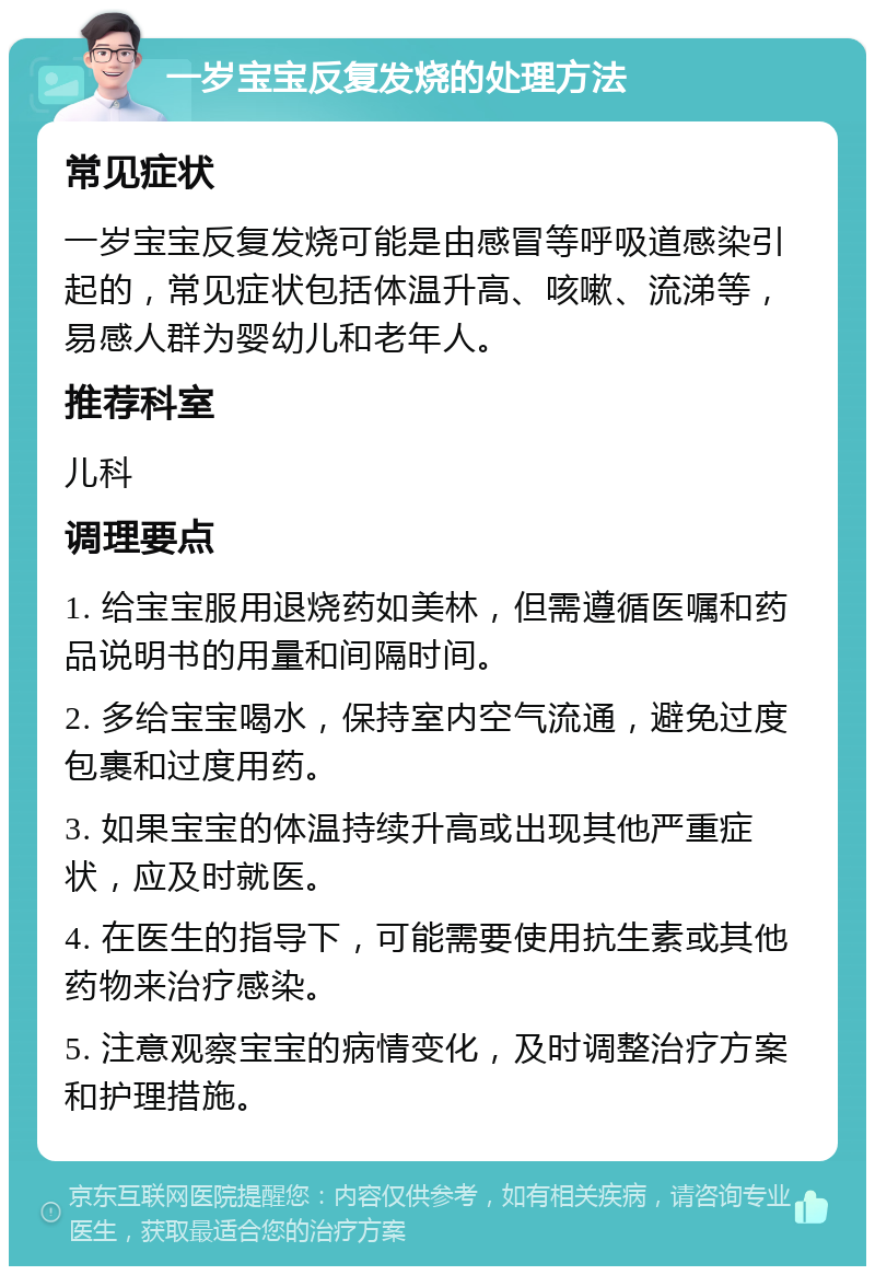 一岁宝宝反复发烧的处理方法 常见症状 一岁宝宝反复发烧可能是由感冒等呼吸道感染引起的，常见症状包括体温升高、咳嗽、流涕等，易感人群为婴幼儿和老年人。 推荐科室 儿科 调理要点 1. 给宝宝服用退烧药如美林，但需遵循医嘱和药品说明书的用量和间隔时间。 2. 多给宝宝喝水，保持室内空气流通，避免过度包裹和过度用药。 3. 如果宝宝的体温持续升高或出现其他严重症状，应及时就医。 4. 在医生的指导下，可能需要使用抗生素或其他药物来治疗感染。 5. 注意观察宝宝的病情变化，及时调整治疗方案和护理措施。