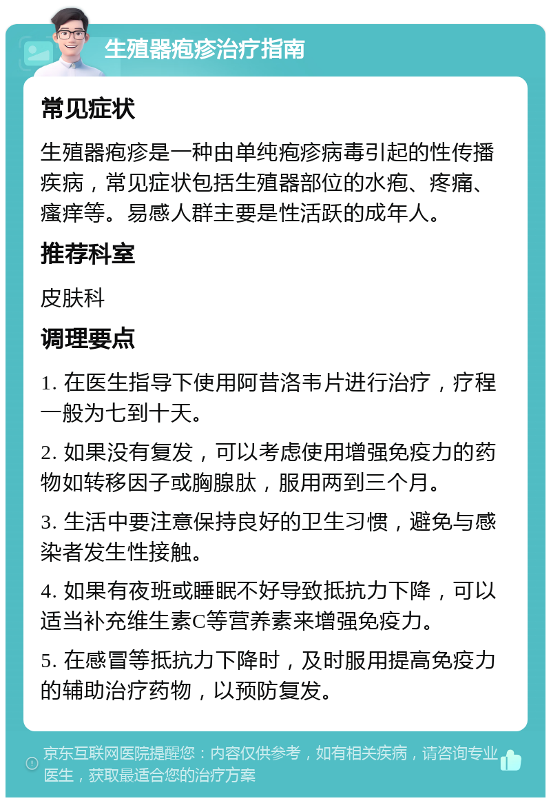 生殖器疱疹治疗指南 常见症状 生殖器疱疹是一种由单纯疱疹病毒引起的性传播疾病，常见症状包括生殖器部位的水疱、疼痛、瘙痒等。易感人群主要是性活跃的成年人。 推荐科室 皮肤科 调理要点 1. 在医生指导下使用阿昔洛韦片进行治疗，疗程一般为七到十天。 2. 如果没有复发，可以考虑使用增强免疫力的药物如转移因子或胸腺肽，服用两到三个月。 3. 生活中要注意保持良好的卫生习惯，避免与感染者发生性接触。 4. 如果有夜班或睡眠不好导致抵抗力下降，可以适当补充维生素C等营养素来增强免疫力。 5. 在感冒等抵抗力下降时，及时服用提高免疫力的辅助治疗药物，以预防复发。