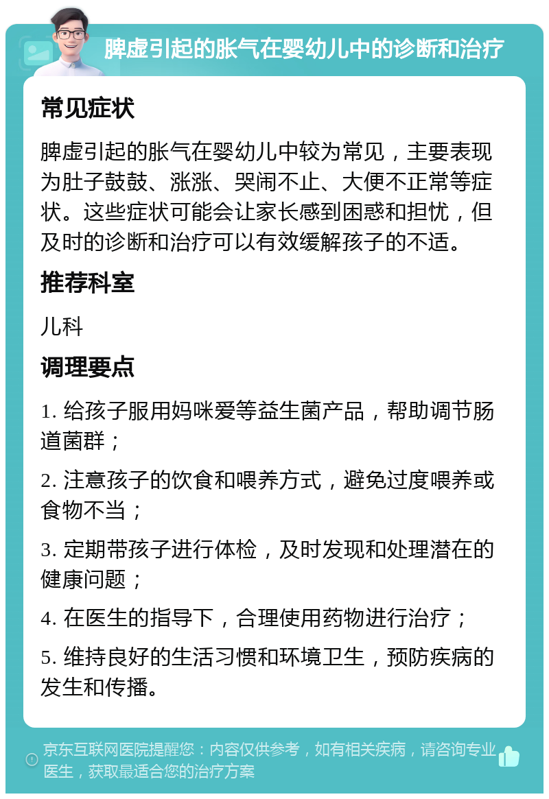 脾虚引起的胀气在婴幼儿中的诊断和治疗 常见症状 脾虚引起的胀气在婴幼儿中较为常见，主要表现为肚子鼓鼓、涨涨、哭闹不止、大便不正常等症状。这些症状可能会让家长感到困惑和担忧，但及时的诊断和治疗可以有效缓解孩子的不适。 推荐科室 儿科 调理要点 1. 给孩子服用妈咪爱等益生菌产品，帮助调节肠道菌群； 2. 注意孩子的饮食和喂养方式，避免过度喂养或食物不当； 3. 定期带孩子进行体检，及时发现和处理潜在的健康问题； 4. 在医生的指导下，合理使用药物进行治疗； 5. 维持良好的生活习惯和环境卫生，预防疾病的发生和传播。