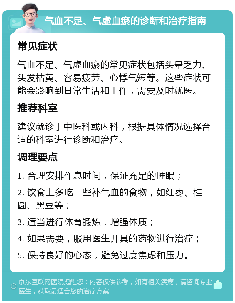 气血不足、气虚血瘀的诊断和治疗指南 常见症状 气血不足、气虚血瘀的常见症状包括头晕乏力、头发枯黄、容易疲劳、心悸气短等。这些症状可能会影响到日常生活和工作，需要及时就医。 推荐科室 建议就诊于中医科或内科，根据具体情况选择合适的科室进行诊断和治疗。 调理要点 1. 合理安排作息时间，保证充足的睡眠； 2. 饮食上多吃一些补气血的食物，如红枣、桂圆、黑豆等； 3. 适当进行体育锻炼，增强体质； 4. 如果需要，服用医生开具的药物进行治疗； 5. 保持良好的心态，避免过度焦虑和压力。