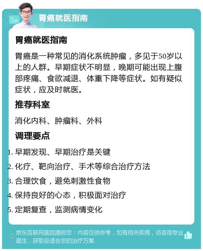 胃癌就医指南 胃癌就医指南 胃癌是一种常见的消化系统肿瘤，多见于50岁以上的人群。早期症状不明显，晚期可能出现上腹部疼痛、食欲减退、体重下降等症状。如有疑似症状，应及时就医。 推荐科室 消化内科、肿瘤科、外科 调理要点 早期发现、早期治疗是关键 化疗、靶向治疗、手术等综合治疗方法 合理饮食，避免刺激性食物 保持良好的心态，积极面对治疗 定期复查，监测病情变化