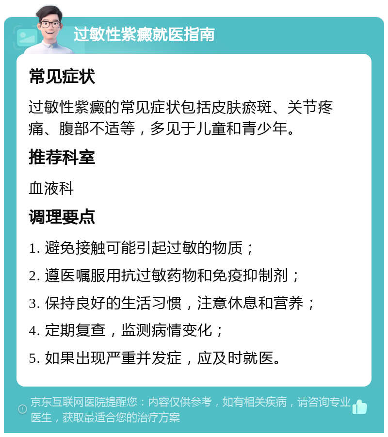 过敏性紫癜就医指南 常见症状 过敏性紫癜的常见症状包括皮肤瘀斑、关节疼痛、腹部不适等，多见于儿童和青少年。 推荐科室 血液科 调理要点 1. 避免接触可能引起过敏的物质； 2. 遵医嘱服用抗过敏药物和免疫抑制剂； 3. 保持良好的生活习惯，注意休息和营养； 4. 定期复查，监测病情变化； 5. 如果出现严重并发症，应及时就医。