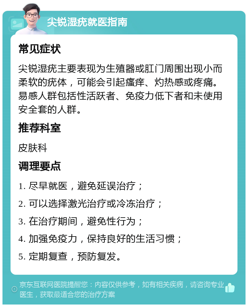 尖锐湿疣就医指南 常见症状 尖锐湿疣主要表现为生殖器或肛门周围出现小而柔软的疣体，可能会引起瘙痒、灼热感或疼痛。易感人群包括性活跃者、免疫力低下者和未使用安全套的人群。 推荐科室 皮肤科 调理要点 1. 尽早就医，避免延误治疗； 2. 可以选择激光治疗或冷冻治疗； 3. 在治疗期间，避免性行为； 4. 加强免疫力，保持良好的生活习惯； 5. 定期复查，预防复发。