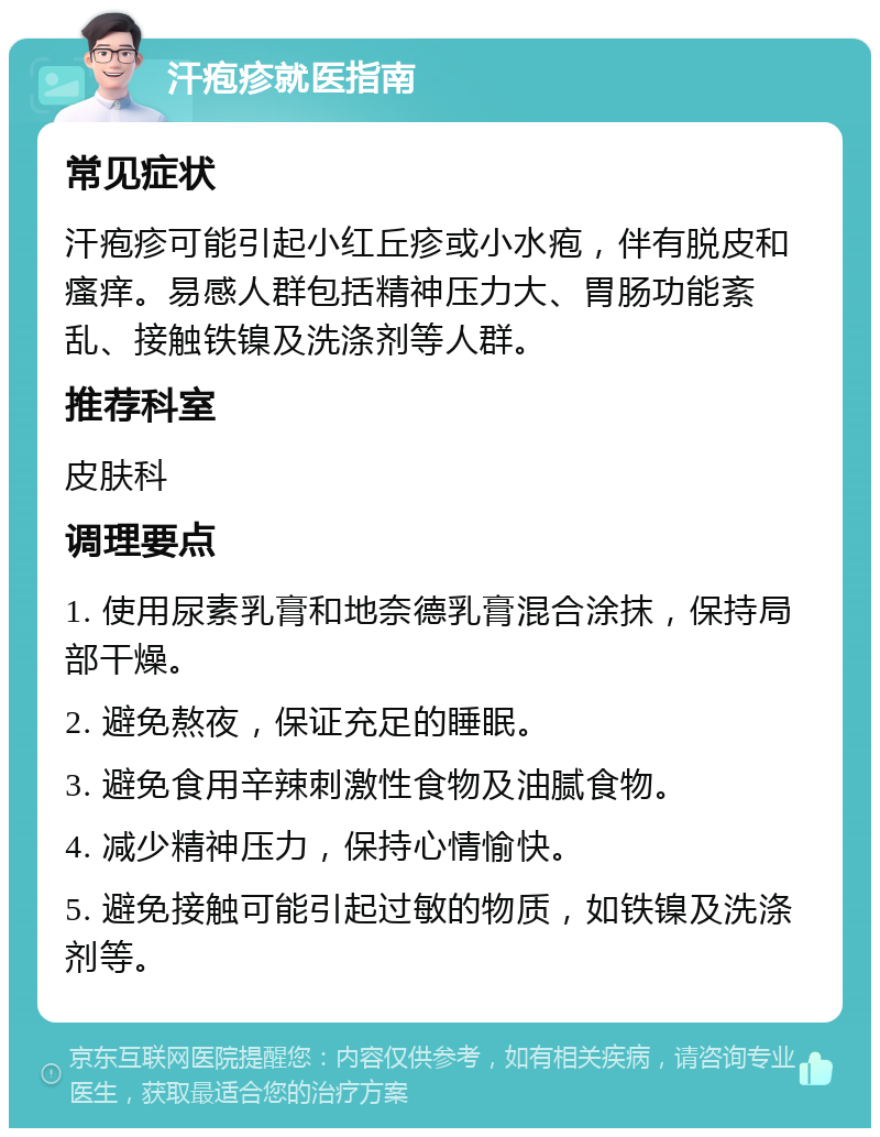 汗疱疹就医指南 常见症状 汗疱疹可能引起小红丘疹或小水疱，伴有脱皮和瘙痒。易感人群包括精神压力大、胃肠功能紊乱、接触铁镍及洗涤剂等人群。 推荐科室 皮肤科 调理要点 1. 使用尿素乳膏和地奈德乳膏混合涂抹，保持局部干燥。 2. 避免熬夜，保证充足的睡眠。 3. 避免食用辛辣刺激性食物及油腻食物。 4. 减少精神压力，保持心情愉快。 5. 避免接触可能引起过敏的物质，如铁镍及洗涤剂等。