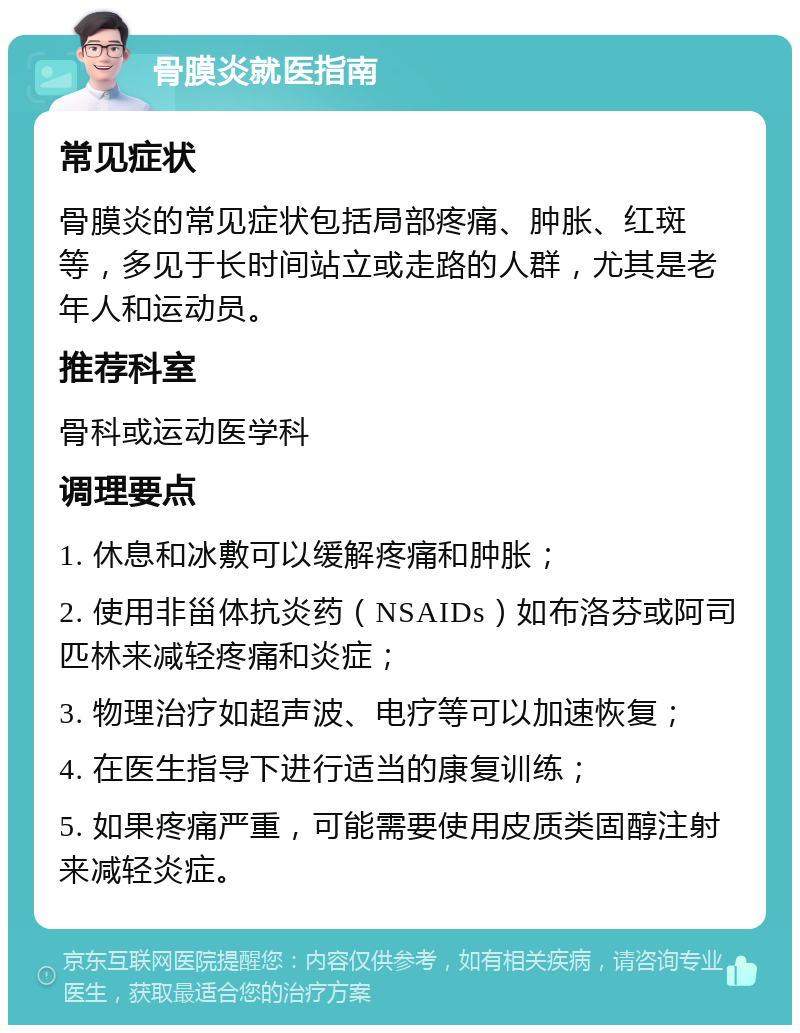 骨膜炎就医指南 常见症状 骨膜炎的常见症状包括局部疼痛、肿胀、红斑等，多见于长时间站立或走路的人群，尤其是老年人和运动员。 推荐科室 骨科或运动医学科 调理要点 1. 休息和冰敷可以缓解疼痛和肿胀； 2. 使用非甾体抗炎药（NSAIDs）如布洛芬或阿司匹林来减轻疼痛和炎症； 3. 物理治疗如超声波、电疗等可以加速恢复； 4. 在医生指导下进行适当的康复训练； 5. 如果疼痛严重，可能需要使用皮质类固醇注射来减轻炎症。