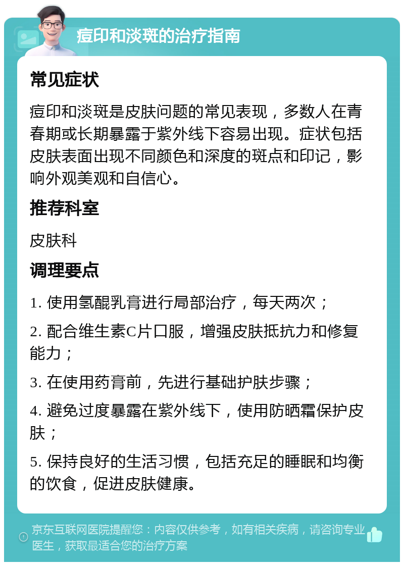 痘印和淡斑的治疗指南 常见症状 痘印和淡斑是皮肤问题的常见表现，多数人在青春期或长期暴露于紫外线下容易出现。症状包括皮肤表面出现不同颜色和深度的斑点和印记，影响外观美观和自信心。 推荐科室 皮肤科 调理要点 1. 使用氢醌乳膏进行局部治疗，每天两次； 2. 配合维生素C片口服，增强皮肤抵抗力和修复能力； 3. 在使用药膏前，先进行基础护肤步骤； 4. 避免过度暴露在紫外线下，使用防晒霜保护皮肤； 5. 保持良好的生活习惯，包括充足的睡眠和均衡的饮食，促进皮肤健康。