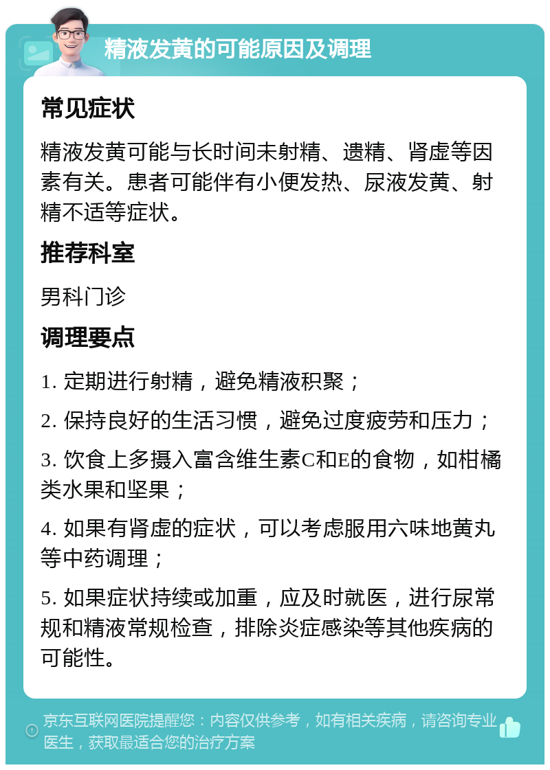 精液发黄的可能原因及调理 常见症状 精液发黄可能与长时间未射精、遗精、肾虚等因素有关。患者可能伴有小便发热、尿液发黄、射精不适等症状。 推荐科室 男科门诊 调理要点 1. 定期进行射精，避免精液积聚； 2. 保持良好的生活习惯，避免过度疲劳和压力； 3. 饮食上多摄入富含维生素C和E的食物，如柑橘类水果和坚果； 4. 如果有肾虚的症状，可以考虑服用六味地黄丸等中药调理； 5. 如果症状持续或加重，应及时就医，进行尿常规和精液常规检查，排除炎症感染等其他疾病的可能性。