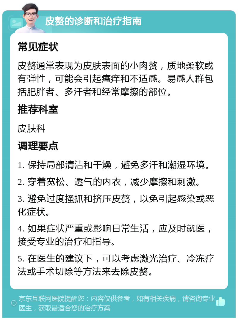 皮赘的诊断和治疗指南 常见症状 皮赘通常表现为皮肤表面的小肉赘，质地柔软或有弹性，可能会引起瘙痒和不适感。易感人群包括肥胖者、多汗者和经常摩擦的部位。 推荐科室 皮肤科 调理要点 1. 保持局部清洁和干燥，避免多汗和潮湿环境。 2. 穿着宽松、透气的内衣，减少摩擦和刺激。 3. 避免过度搔抓和挤压皮赘，以免引起感染或恶化症状。 4. 如果症状严重或影响日常生活，应及时就医，接受专业的治疗和指导。 5. 在医生的建议下，可以考虑激光治疗、冷冻疗法或手术切除等方法来去除皮赘。