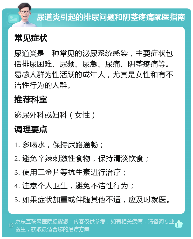 尿道炎引起的排尿问题和阴茎疼痛就医指南 常见症状 尿道炎是一种常见的泌尿系统感染，主要症状包括排尿困难、尿频、尿急、尿痛、阴茎疼痛等。易感人群为性活跃的成年人，尤其是女性和有不洁性行为的人群。 推荐科室 泌尿外科或妇科（女性） 调理要点 1. 多喝水，保持尿路通畅； 2. 避免辛辣刺激性食物，保持清淡饮食； 3. 使用三金片等抗生素进行治疗； 4. 注意个人卫生，避免不洁性行为； 5. 如果症状加重或伴随其他不适，应及时就医。