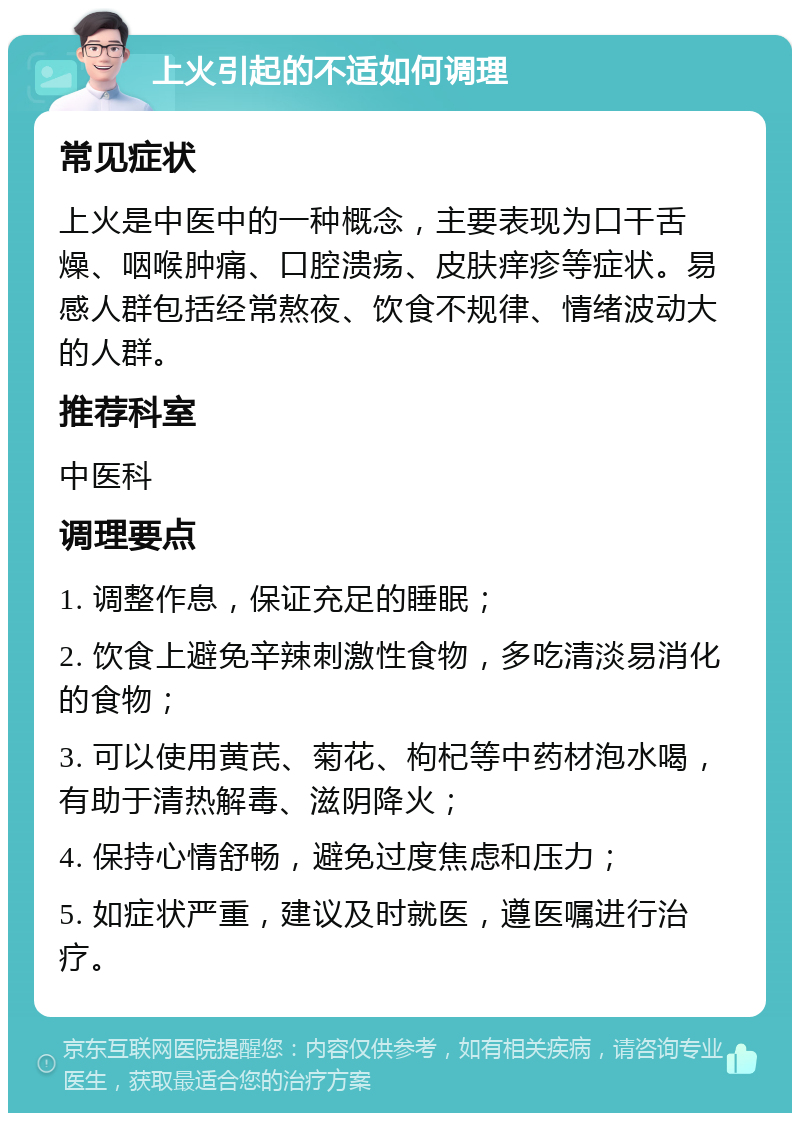 上火引起的不适如何调理 常见症状 上火是中医中的一种概念，主要表现为口干舌燥、咽喉肿痛、口腔溃疡、皮肤痒疹等症状。易感人群包括经常熬夜、饮食不规律、情绪波动大的人群。 推荐科室 中医科 调理要点 1. 调整作息，保证充足的睡眠； 2. 饮食上避免辛辣刺激性食物，多吃清淡易消化的食物； 3. 可以使用黄芪、菊花、枸杞等中药材泡水喝，有助于清热解毒、滋阴降火； 4. 保持心情舒畅，避免过度焦虑和压力； 5. 如症状严重，建议及时就医，遵医嘱进行治疗。