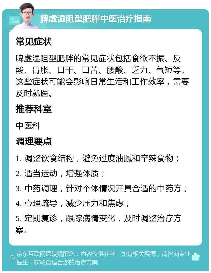 脾虚湿阻型肥胖中医治疗指南 常见症状 脾虚湿阻型肥胖的常见症状包括食欲不振、反酸、胃胀、口干、口苦、腰酸、乏力、气短等。这些症状可能会影响日常生活和工作效率，需要及时就医。 推荐科室 中医科 调理要点 1. 调整饮食结构，避免过度油腻和辛辣食物； 2. 适当运动，增强体质； 3. 中药调理，针对个体情况开具合适的中药方； 4. 心理疏导，减少压力和焦虑； 5. 定期复诊，跟踪病情变化，及时调整治疗方案。