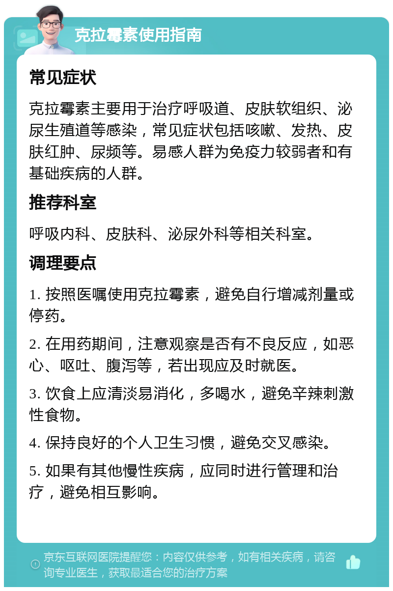 克拉霉素使用指南 常见症状 克拉霉素主要用于治疗呼吸道、皮肤软组织、泌尿生殖道等感染，常见症状包括咳嗽、发热、皮肤红肿、尿频等。易感人群为免疫力较弱者和有基础疾病的人群。 推荐科室 呼吸内科、皮肤科、泌尿外科等相关科室。 调理要点 1. 按照医嘱使用克拉霉素，避免自行增减剂量或停药。 2. 在用药期间，注意观察是否有不良反应，如恶心、呕吐、腹泻等，若出现应及时就医。 3. 饮食上应清淡易消化，多喝水，避免辛辣刺激性食物。 4. 保持良好的个人卫生习惯，避免交叉感染。 5. 如果有其他慢性疾病，应同时进行管理和治疗，避免相互影响。