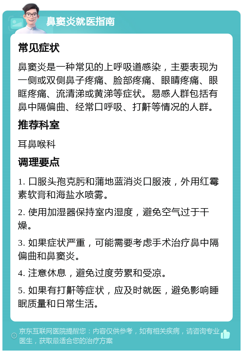 鼻窦炎就医指南 常见症状 鼻窦炎是一种常见的上呼吸道感染，主要表现为一侧或双侧鼻子疼痛、脸部疼痛、眼睛疼痛、眼眶疼痛、流清涕或黄涕等症状。易感人群包括有鼻中隔偏曲、经常口呼吸、打鼾等情况的人群。 推荐科室 耳鼻喉科 调理要点 1. 口服头孢克肟和蒲地蓝消炎口服液，外用红霉素软膏和海盐水喷雾。 2. 使用加湿器保持室内湿度，避免空气过于干燥。 3. 如果症状严重，可能需要考虑手术治疗鼻中隔偏曲和鼻窦炎。 4. 注意休息，避免过度劳累和受凉。 5. 如果有打鼾等症状，应及时就医，避免影响睡眠质量和日常生活。