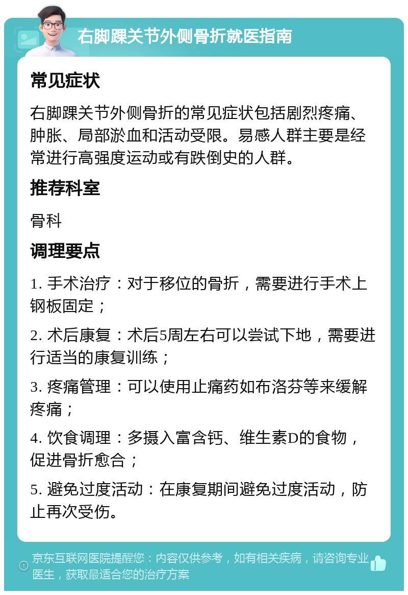 右脚踝关节外侧骨折就医指南 常见症状 右脚踝关节外侧骨折的常见症状包括剧烈疼痛、肿胀、局部淤血和活动受限。易感人群主要是经常进行高强度运动或有跌倒史的人群。 推荐科室 骨科 调理要点 1. 手术治疗：对于移位的骨折，需要进行手术上钢板固定； 2. 术后康复：术后5周左右可以尝试下地，需要进行适当的康复训练； 3. 疼痛管理：可以使用止痛药如布洛芬等来缓解疼痛； 4. 饮食调理：多摄入富含钙、维生素D的食物，促进骨折愈合； 5. 避免过度活动：在康复期间避免过度活动，防止再次受伤。