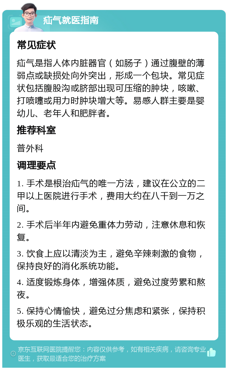 疝气就医指南 常见症状 疝气是指人体内脏器官（如肠子）通过腹壁的薄弱点或缺损处向外突出，形成一个包块。常见症状包括腹股沟或脐部出现可压缩的肿块，咳嗽、打喷嚏或用力时肿块增大等。易感人群主要是婴幼儿、老年人和肥胖者。 推荐科室 普外科 调理要点 1. 手术是根治疝气的唯一方法，建议在公立的二甲以上医院进行手术，费用大约在八千到一万之间。 2. 手术后半年内避免重体力劳动，注意休息和恢复。 3. 饮食上应以清淡为主，避免辛辣刺激的食物，保持良好的消化系统功能。 4. 适度锻炼身体，增强体质，避免过度劳累和熬夜。 5. 保持心情愉快，避免过分焦虑和紧张，保持积极乐观的生活状态。