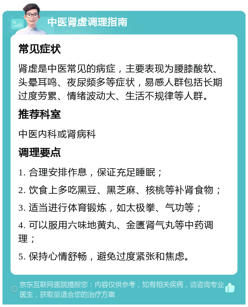 中医肾虚调理指南 常见症状 肾虚是中医常见的病症，主要表现为腰膝酸软、头晕耳鸣、夜尿频多等症状，易感人群包括长期过度劳累、情绪波动大、生活不规律等人群。 推荐科室 中医内科或肾病科 调理要点 1. 合理安排作息，保证充足睡眠； 2. 饮食上多吃黑豆、黑芝麻、核桃等补肾食物； 3. 适当进行体育锻炼，如太极拳、气功等； 4. 可以服用六味地黄丸、金匮肾气丸等中药调理； 5. 保持心情舒畅，避免过度紧张和焦虑。