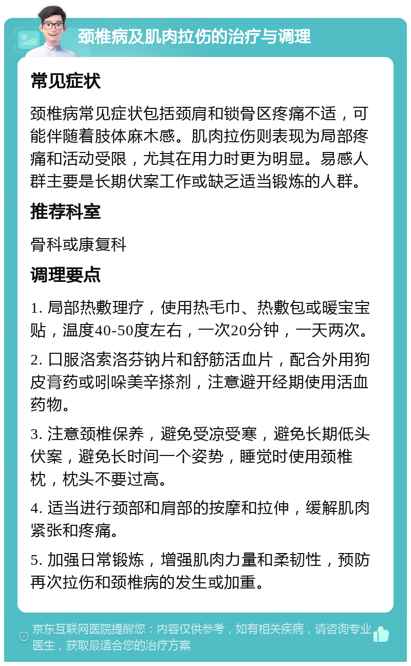 颈椎病及肌肉拉伤的治疗与调理 常见症状 颈椎病常见症状包括颈肩和锁骨区疼痛不适，可能伴随着肢体麻木感。肌肉拉伤则表现为局部疼痛和活动受限，尤其在用力时更为明显。易感人群主要是长期伏案工作或缺乏适当锻炼的人群。 推荐科室 骨科或康复科 调理要点 1. 局部热敷理疗，使用热毛巾、热敷包或暖宝宝贴，温度40-50度左右，一次20分钟，一天两次。 2. 口服洛索洛芬钠片和舒筋活血片，配合外用狗皮膏药或吲哚美辛搽剂，注意避开经期使用活血药物。 3. 注意颈椎保养，避免受凉受寒，避免长期低头伏案，避免长时间一个姿势，睡觉时使用颈椎枕，枕头不要过高。 4. 适当进行颈部和肩部的按摩和拉伸，缓解肌肉紧张和疼痛。 5. 加强日常锻炼，增强肌肉力量和柔韧性，预防再次拉伤和颈椎病的发生或加重。