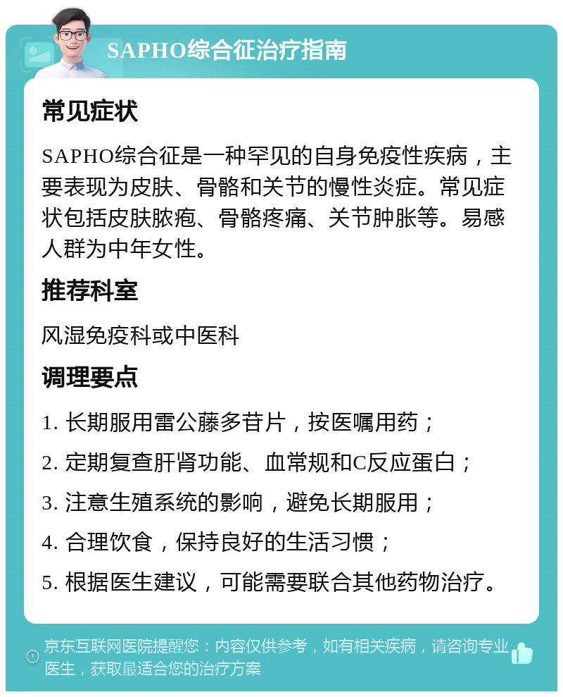 SAPHO综合征治疗指南 常见症状 SAPHO综合征是一种罕见的自身免疫性疾病，主要表现为皮肤、骨骼和关节的慢性炎症。常见症状包括皮肤脓疱、骨骼疼痛、关节肿胀等。易感人群为中年女性。 推荐科室 风湿免疫科或中医科 调理要点 1. 长期服用雷公藤多苷片，按医嘱用药； 2. 定期复查肝肾功能、血常规和C反应蛋白； 3. 注意生殖系统的影响，避免长期服用； 4. 合理饮食，保持良好的生活习惯； 5. 根据医生建议，可能需要联合其他药物治疗。