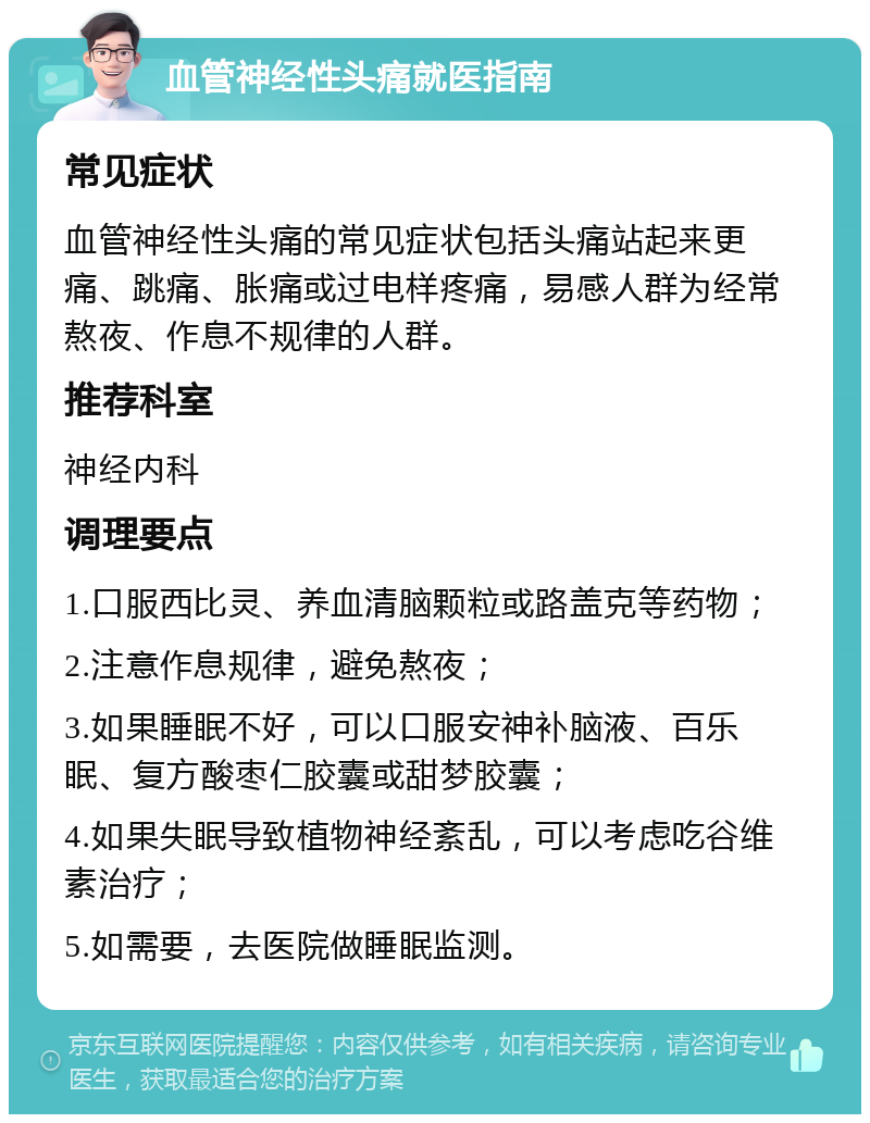 血管神经性头痛就医指南 常见症状 血管神经性头痛的常见症状包括头痛站起来更痛、跳痛、胀痛或过电样疼痛，易感人群为经常熬夜、作息不规律的人群。 推荐科室 神经内科 调理要点 1.口服西比灵、养血清脑颗粒或路盖克等药物； 2.注意作息规律，避免熬夜； 3.如果睡眠不好，可以口服安神补脑液、百乐眠、复方酸枣仁胶囊或甜梦胶囊； 4.如果失眠导致植物神经紊乱，可以考虑吃谷维素治疗； 5.如需要，去医院做睡眠监测。