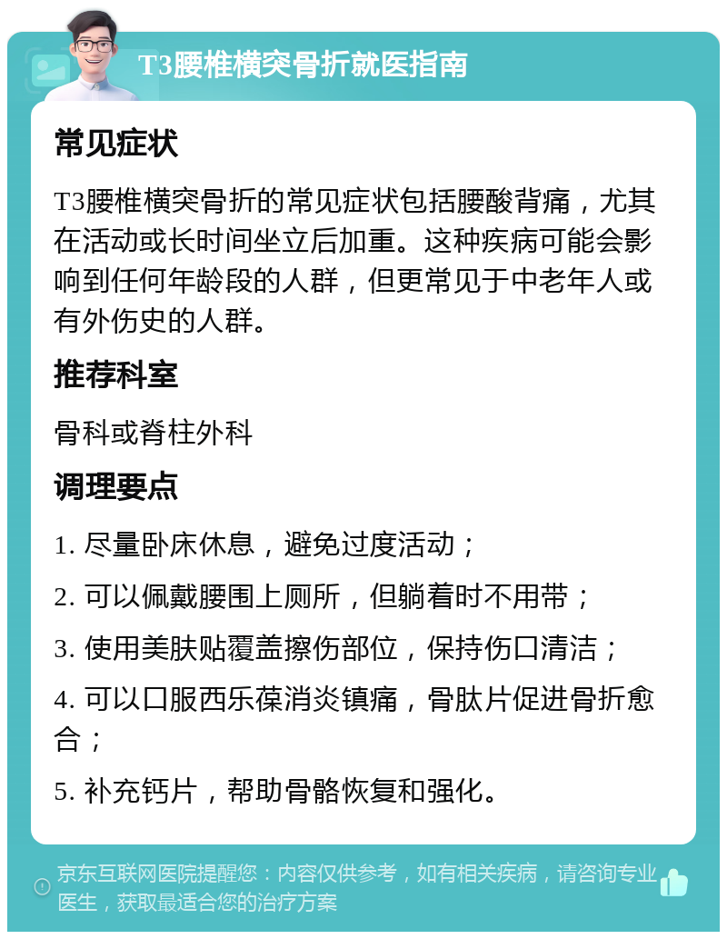 T3腰椎横突骨折就医指南 常见症状 T3腰椎横突骨折的常见症状包括腰酸背痛，尤其在活动或长时间坐立后加重。这种疾病可能会影响到任何年龄段的人群，但更常见于中老年人或有外伤史的人群。 推荐科室 骨科或脊柱外科 调理要点 1. 尽量卧床休息，避免过度活动； 2. 可以佩戴腰围上厕所，但躺着时不用带； 3. 使用美肤贴覆盖擦伤部位，保持伤口清洁； 4. 可以口服西乐葆消炎镇痛，骨肽片促进骨折愈合； 5. 补充钙片，帮助骨骼恢复和强化。