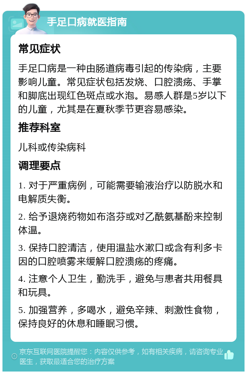 手足口病就医指南 常见症状 手足口病是一种由肠道病毒引起的传染病，主要影响儿童。常见症状包括发烧、口腔溃疡、手掌和脚底出现红色斑点或水泡。易感人群是5岁以下的儿童，尤其是在夏秋季节更容易感染。 推荐科室 儿科或传染病科 调理要点 1. 对于严重病例，可能需要输液治疗以防脱水和电解质失衡。 2. 给予退烧药物如布洛芬或对乙酰氨基酚来控制体温。 3. 保持口腔清洁，使用温盐水漱口或含有利多卡因的口腔喷雾来缓解口腔溃疡的疼痛。 4. 注意个人卫生，勤洗手，避免与患者共用餐具和玩具。 5. 加强营养，多喝水，避免辛辣、刺激性食物，保持良好的休息和睡眠习惯。