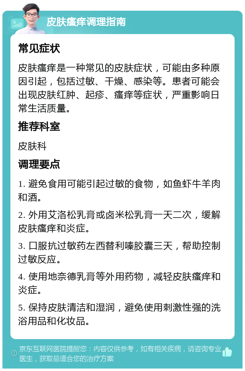 皮肤瘙痒调理指南 常见症状 皮肤瘙痒是一种常见的皮肤症状，可能由多种原因引起，包括过敏、干燥、感染等。患者可能会出现皮肤红肿、起疹、瘙痒等症状，严重影响日常生活质量。 推荐科室 皮肤科 调理要点 1. 避免食用可能引起过敏的食物，如鱼虾牛羊肉和酒。 2. 外用艾洛松乳膏或卤米松乳膏一天二次，缓解皮肤瘙痒和炎症。 3. 口服抗过敏药左西替利嗪胶囊三天，帮助控制过敏反应。 4. 使用地奈德乳膏等外用药物，减轻皮肤瘙痒和炎症。 5. 保持皮肤清洁和湿润，避免使用刺激性强的洗浴用品和化妆品。