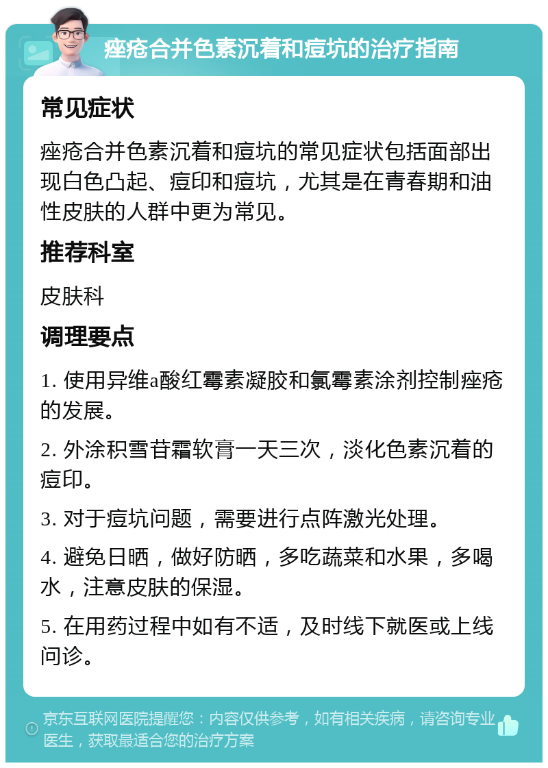 痤疮合并色素沉着和痘坑的治疗指南 常见症状 痤疮合并色素沉着和痘坑的常见症状包括面部出现白色凸起、痘印和痘坑，尤其是在青春期和油性皮肤的人群中更为常见。 推荐科室 皮肤科 调理要点 1. 使用异维a酸红霉素凝胶和氯霉素涂剂控制痤疮的发展。 2. 外涂积雪苷霜软膏一天三次，淡化色素沉着的痘印。 3. 对于痘坑问题，需要进行点阵激光处理。 4. 避免日晒，做好防晒，多吃蔬菜和水果，多喝水，注意皮肤的保湿。 5. 在用药过程中如有不适，及时线下就医或上线问诊。