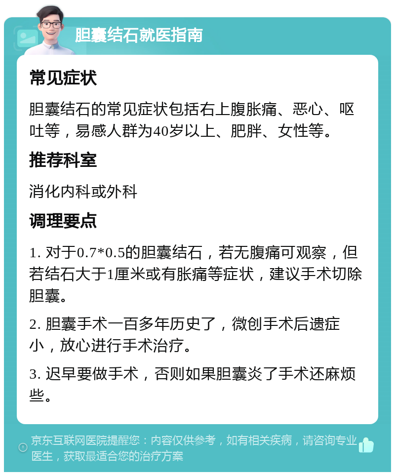 胆囊结石就医指南 常见症状 胆囊结石的常见症状包括右上腹胀痛、恶心、呕吐等，易感人群为40岁以上、肥胖、女性等。 推荐科室 消化内科或外科 调理要点 1. 对于0.7*0.5的胆囊结石，若无腹痛可观察，但若结石大于1厘米或有胀痛等症状，建议手术切除胆囊。 2. 胆囊手术一百多年历史了，微创手术后遗症小，放心进行手术治疗。 3. 迟早要做手术，否则如果胆囊炎了手术还麻烦些。