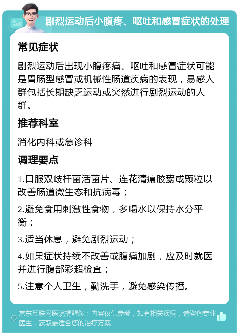 剧烈运动后小腹疼、呕吐和感冒症状的处理 常见症状 剧烈运动后出现小腹疼痛、呕吐和感冒症状可能是胃肠型感冒或机械性肠道疾病的表现，易感人群包括长期缺乏运动或突然进行剧烈运动的人群。 推荐科室 消化内科或急诊科 调理要点 1.口服双歧杆菌活菌片、连花清瘟胶囊或颗粒以改善肠道微生态和抗病毒； 2.避免食用刺激性食物，多喝水以保持水分平衡； 3.适当休息，避免剧烈运动； 4.如果症状持续不改善或腹痛加剧，应及时就医并进行腹部彩超检查； 5.注意个人卫生，勤洗手，避免感染传播。