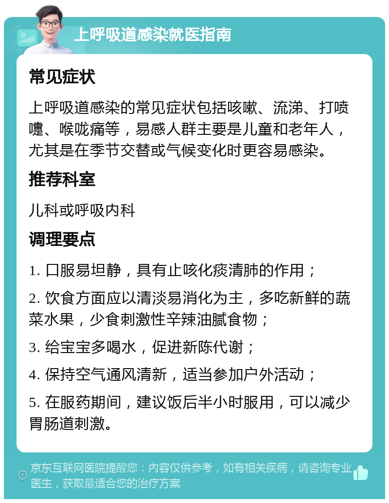 上呼吸道感染就医指南 常见症状 上呼吸道感染的常见症状包括咳嗽、流涕、打喷嚏、喉咙痛等，易感人群主要是儿童和老年人，尤其是在季节交替或气候变化时更容易感染。 推荐科室 儿科或呼吸内科 调理要点 1. 口服易坦静，具有止咳化痰清肺的作用； 2. 饮食方面应以清淡易消化为主，多吃新鲜的蔬菜水果，少食刺激性辛辣油腻食物； 3. 给宝宝多喝水，促进新陈代谢； 4. 保持空气通风清新，适当参加户外活动； 5. 在服药期间，建议饭后半小时服用，可以减少胃肠道刺激。