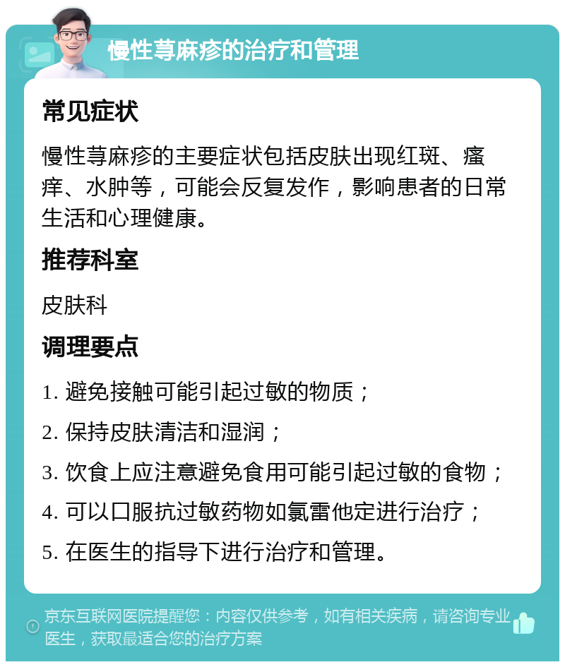 慢性荨麻疹的治疗和管理 常见症状 慢性荨麻疹的主要症状包括皮肤出现红斑、瘙痒、水肿等，可能会反复发作，影响患者的日常生活和心理健康。 推荐科室 皮肤科 调理要点 1. 避免接触可能引起过敏的物质； 2. 保持皮肤清洁和湿润； 3. 饮食上应注意避免食用可能引起过敏的食物； 4. 可以口服抗过敏药物如氯雷他定进行治疗； 5. 在医生的指导下进行治疗和管理。